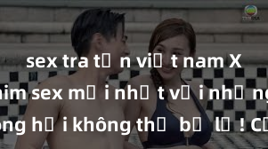 sex tra tấn việt nam Xem ngay phim sex mới nhất với những cảnh nóng hổi không thể bỏ lỡ! Cơ hội tận hưởng những khoảnh khắc đầy kích thích ngay hôm nay!