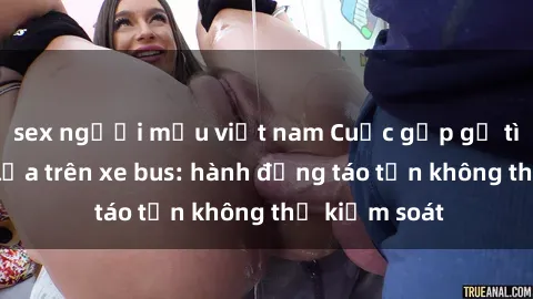 sex người mẫu việt nam Cuộc gặp gỡ tình yêu nảy lửa trên xe bus: hành động táo tợn không thể kiểm soát