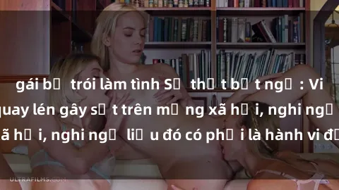 gái bị trói làm tình Sự thật bất ngờ: Video sex sinh viên quay lén gây sốt trên mạng xã hội, nghi ngờ liệu đó có phải là hành vi đạo đức?