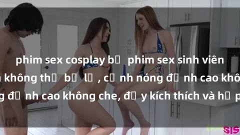 phim sex cosplay bộ phim sex sinh viên hot nhất năm bạn không thể bỏ lỡ, cảnh nóng đỉnh cao không che, đầy kích thích và hấp dẫn.