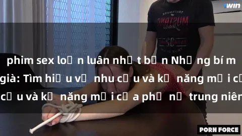 phim sex loạn luân nhật bản Những bí mật về sex của gái già: Tìm hiểu về nhu cầu và kỹ năng mới của phụ nữ trung niên