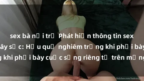 sex bà nội trợ Phát hiện thông tin sex bà mẹ Việt Nam gây sốc: Hậu quả nghiêm trọng khi phơi bày cuộc sống riêng tư trên mạng xã hội