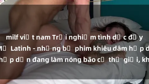 milf việt nam Trải nghiệm tình dục đầy quyến rũ với sex Mỹ Latinh - những bộ phim khiêu dâm hấp dẫn đang làm nóng bão cả thế giới, không thể bỏ qua!