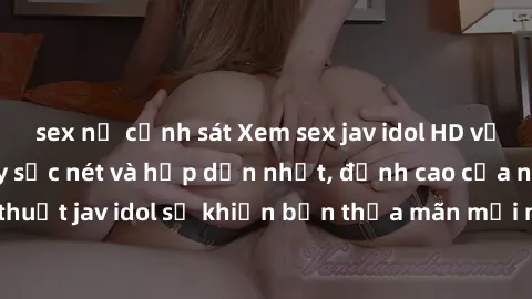 sex nữ cảnh sát Xem sex jav idol HD với những cảnh quay sắc nét và hấp dẫn nhất, đỉnh cao của nghệ thuật jav idol sẽ khiến bạn thỏa mãn mọi mong muốn trong tình yêu.