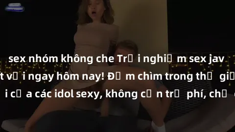 sex nhóm không che Trải nghiệm sex jav idol miễn phí tuyệt vời ngay hôm nay! Đắm chìm trong thế giới tuyệt vời của các idol sexy, không cần trả phí, chỉ cần click để thưởng thức ngay!