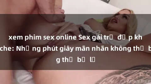 xem phim sex online Sex gái trẻ đẹp không che: Những phút giây mãn nhãn không thể bỏ lỡ