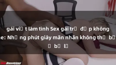 gái việt làm tình Sex gái trẻ đẹp không che: Những phút giây mãn nhãn không thể bỏ lỡ
