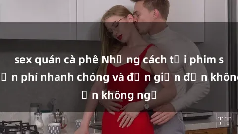 sex quán cà phê Những cách tải phim sex miễn phí nhanh chóng và đơn giản đến không ngờ