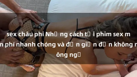 sex châu phi Những cách tải phim sex miễn phí nhanh chóng và đơn giản đến không ngờ