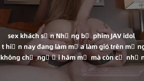 sex khách sạn Những bộ phim JAV idol không che hot nhất hiện nay đang làm mưa làm gió trên mạng, hấp dẫn không chỉ người hâm mộ mà còn cả những ai mới tìm hiểu về thể loại này!