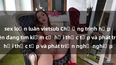 sex loạn luân vietsub Chương trình hợp tác JAV cho sinh viên đang tìm kiếm cơ hội thực tập và phát triển nghề nghiệp