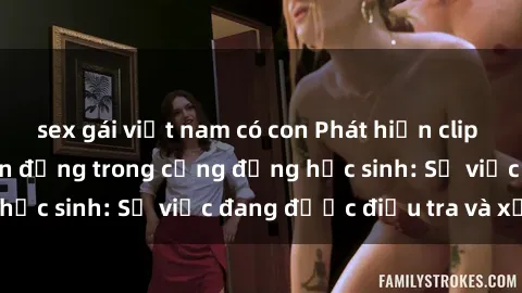 sex gái việt nam có con Phát hiện clip sex nữ sinh gây chấn động trong cộng đồng học sinh: Sự việc đang được điều tra và xử lý