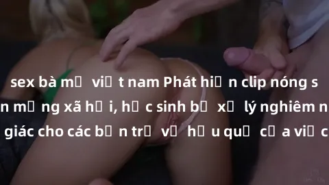 sex bà mẹ việt nam Phát hiện clip nóng sinh viên gây sốt trên mạng xã hội, học sinh bị xử lý nghiêm ngặt. Đây là cảnh giác cho các bạn trẻ về hậu quả của việc chia sẻ thông tin trái phép trên internet
