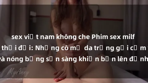 sex việt nam không che Phim sex milf hấp dẫn nhất mọi thời đại: Những cô mẹ da trắng gợi cảm và nóng bỏng sẵn sàng khiến bạn lên đỉnh chỉ trong chớp mắt!