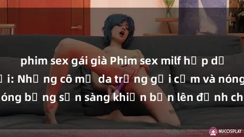 phim sex gái già Phim sex milf hấp dẫn nhất mọi thời đại: Những cô mẹ da trắng gợi cảm và nóng bỏng sẵn sàng khiến bạn lên đỉnh chỉ trong chớp mắt!
