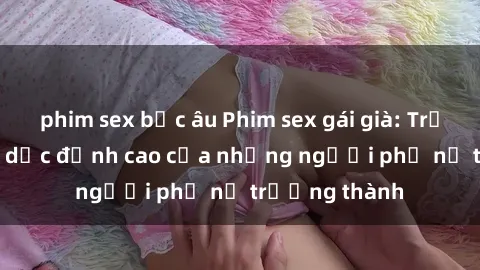 phim sex bắc âu Phim sex gái già: Trải nghiệm tình dục đỉnh cao của những người phụ nữ trưởng thành