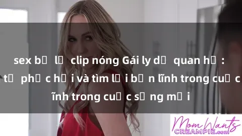 sex bị lộ clip nóng Gái ly dị quan hệ: Hành trình tự phục hồi và tìm lại bản lĩnh trong cuộc sống mới