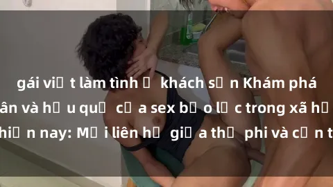 gái việt làm tình ở khách sạn Khám phá những nguyên nhân và hậu quả của sex bạo lực trong xã hội hiện nay: Mối liên hệ giữa thị phi và cần thiết phải ngăn chặn.