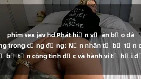 phim sex jav hd Phát hiện vụ án bạo dâm sex gây chấn động trong cộng đồng: Nạn nhân tố bị tấn công tình dục và hành vi tệ hại được tiết lộ