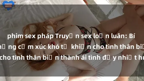 phim sex pháp Truyện sex loạn luân: Bí mật gia đình và những cảm xúc khó tả khiến cho tình thân biến thành ái tình đầy nhiệt huyết