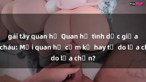 gái tây quan hệ Quan hệ tình dục giữa ông cháu: Mối quan hệ cấm kỵ hay tự do lựa chọn?