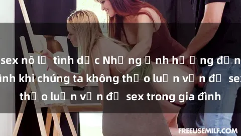sex nô lệ tình dục Những ảnh hưởng đến tình cảm gia đình khi chúng ta không thảo luận vấn đề sex trong gia đình