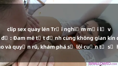 clip sex quay lén Trải nghiệm mới lạ với sex phòng thay đồ: Đam mê tột đỉnh cùng không gian kín đáo và quyến rũ, khám phá sự lôi cuốn từ sự hấp dẫn của nơi này.
