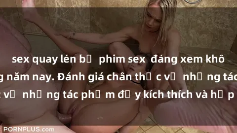 sex quay lén bộ phim sex  đáng xem không thể bỏ lỡ trong năm nay. Đánh giá chân thực về những tác phẩm đầy kích thích và hấp dẫn này.