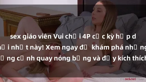 sex giáo viên Vui chơi 4P cực kỳ hấp dẫn trong phim sex mới nhất này! Xem ngay để khám phá những cảnh quay nóng bỏng và đầy kích thích của bộ phim này!