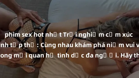 phim sex hot nhất Trải nghiệm cảm xúc mới mẻ với làm tình tập thể: Cùng nhau khám phá niềm vui và sự mãnh liệt trong mối quan hệ tình dục đa người. Hãy thử ngay để biết cảm giác thú vị này!