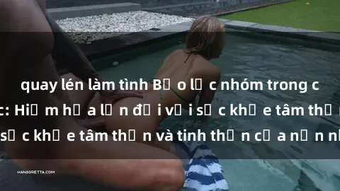 quay lén làm tình Bạo lực nhóm trong các hành vi tình dục: Hiểm họa lớn đối với sức khỏe tâm thần và tinh thần của nạn nhân.