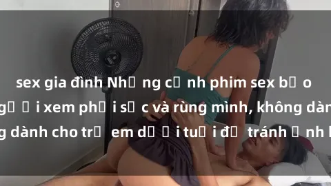 sex gia đình Những cảnh phim sex bạo dâm nhóm khiến người xem phải sốc và rùng mình, không dành cho trẻ em dưới tuổi để tránh ảnh hưởng tiêu cực.