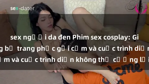 sex người da đen Phim sex cosplay: Giấc mơ  cùng những bộ trang phục gợi cảm và cuộc trình diễn không thể cưỡng lại!