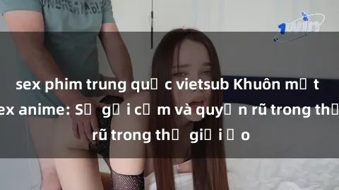 sex phim trung quốc vietsub Khuôn mặt cosplay sex anime: Sự gợi cảm và quyến rũ trong thế giới ảo
