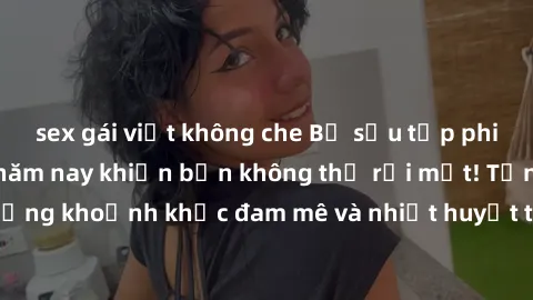 sex gái việt không che Bộ sưu tập phim sex Mỹ hot nhất năm nay khiến bạn không thể rời mắt! Tận hưởng những khoảnh khắc đam mê và nhiệt huyết trong các tác phẩm nóng bỏng này!