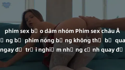phim sex bạo dâm nhóm Phim sex châu Âu đỉnh cao: Top những bộ phim nóng bỏng không thể bỏ qua! Xem ngay để trải nghiệm những cảnh quay đầy kích thích và cuồng nhiệt.