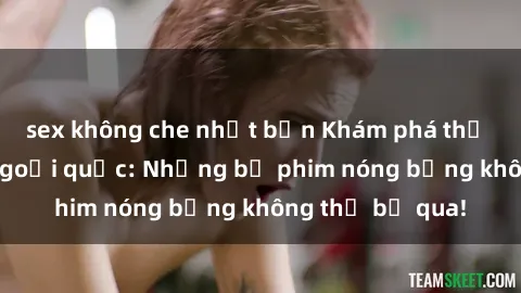 sex không che nhật bản Khám phá thế giới phim sex ngoại quốc: Những bộ phim nóng bỏng không thể bỏ qua!
