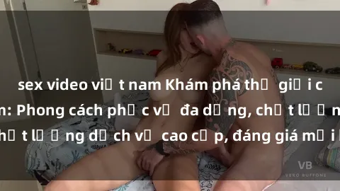 sex video việt nam Khám phá thế giới của gái gọi Việt Nam: Phong cách phục vụ đa dạng, chất lượng dịch vụ cao cấp, đáng giá mọi khoản chi phí
