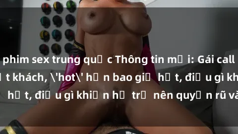 phim sex trung quốc Thông tin mới: Gái call girl Việt Nam đắt khách, 'hot' hơn bao giờ hết, điều gì khiến họ trở nên quyến rũ và đáng chú ý?