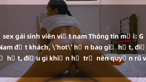 sex gái sinh viên việt nam Thông tin mới: Gái call girl Việt Nam đắt khách, 'hot' hơn bao giờ hết, điều gì khiến họ trở nên quyến rũ và đáng chú ý?