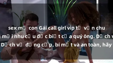 sex mẹ con Gái call girl vip tư vấn chuyên nghiệp, đáp ứng mọi nhu cầu đặc biệt của quý ông. Dịch vụ đẳng cấp, bí mật và an toàn, hãy tìm hiểu ngay!