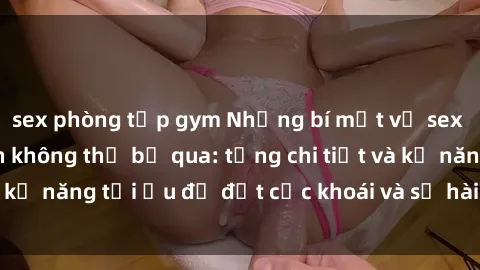 sex phòng tập gym Những bí mật về sex người lớn mà bạn không thể bỏ qua: từng chi tiết và kỹ năng tối ưu để đạt cực khoái và sự hài lòng tối đa.