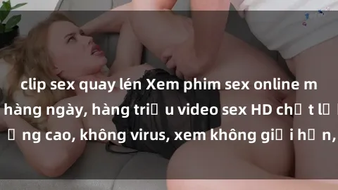 clip sex quay lén Xem phim sex online miễn phí, cập nhật hàng ngày, hàng triệu video sex HD chất lượng cao, không virus, xem không giới hạn, hoàn toàn miễn phí.