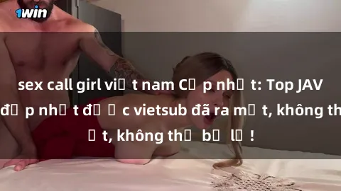 sex call girl việt nam Cập nhật: Top JAV idol xinh đẹp nhất được vietsub đã ra mắt, không thể bỏ lỡ!