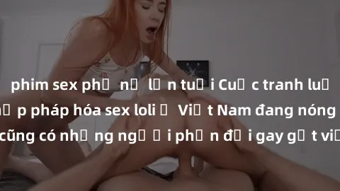 phim sex phụ nữ lớn tuổi Cuộc tranh luận về việc có nên hợp pháp hóa sex loli ở Việt Nam đang nóng lên. Đồng thời, cũng có những người phản đối gay gắt việc này vì lo ngại về tác động tiêu cực lên trẻ
