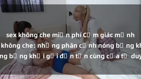 sex không che miễn phí Cảm giác mạnh mẽ với sex BDSM không che: những phân cảnh nóng bỏng khơi gợi đến tận cùng của tư duy và cơ thể.