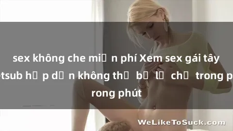 sex không che miễn phí Xem sex gái tây vietsub hấp dẫn không thể bỏ lỡ chỉ trong phút