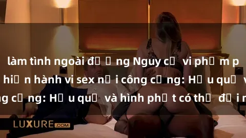 làm tình ngoài đường Nguy cơ vi phạm pháp luật khi thực hiện hành vi sex nơi công cộng: Hậu quả và hình phạt có thể đối mặt