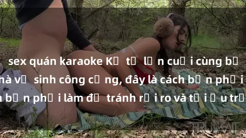 sex quán karaoke Kể từ lần cuối cùng bạn thực hành sex nhà vệ sinh công cộng, đây là cách bạn phải làm để tránh rủi ro và tối ưu trải nghiệm.