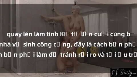 quay lén làm tình Kể từ lần cuối cùng bạn thực hành sex nhà vệ sinh công cộng, đây là cách bạn phải làm để tránh rủi ro và tối ưu trải nghiệm.